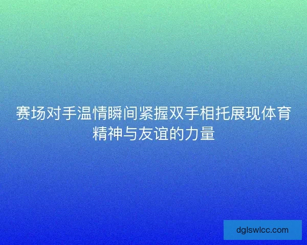 赛场对手温情瞬间紧握双手相托展现体育精神与友谊的力量