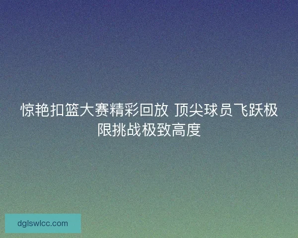 惊艳扣篮大赛精彩回放 顶尖球员飞跃极限挑战极致高度