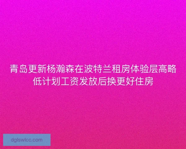 青岛更新杨瀚森在波特兰租房体验层高略低计划工资发放后换更好住房