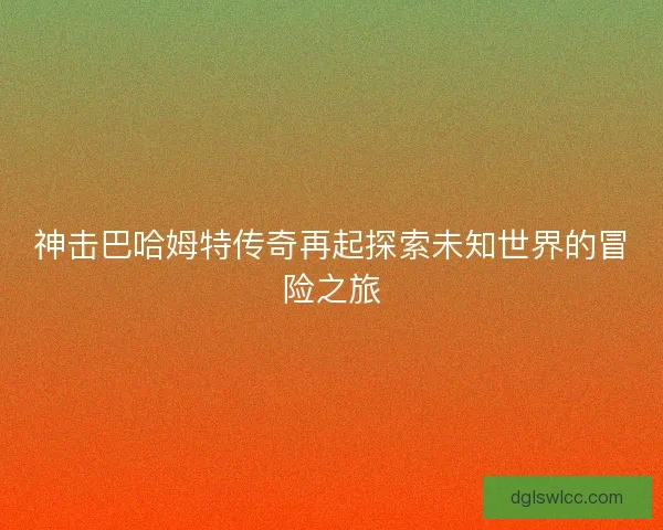神击巴哈姆特传奇再起探索未知世界的冒险之旅