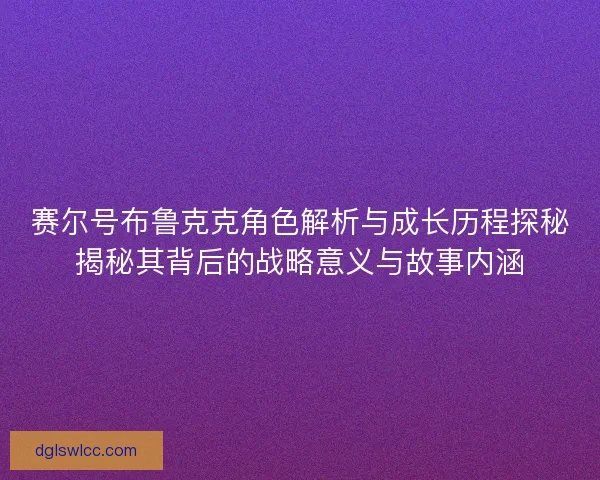赛尔号布鲁克克角色解析与成长历程探秘揭秘其背后的战略意义与故事内涵