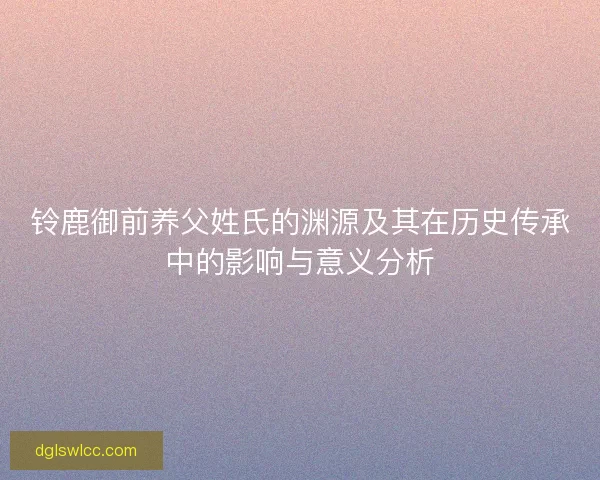 铃鹿御前养父姓氏的渊源及其在历史传承中的影响与意义分析