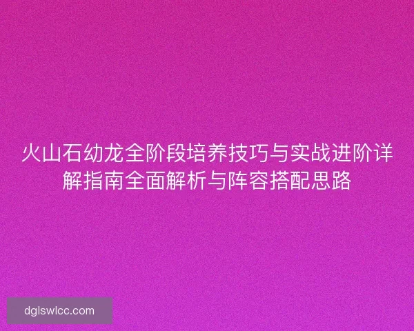 火山石幼龙全阶段培养技巧与实战进阶详解指南全面解析与阵容搭配思路