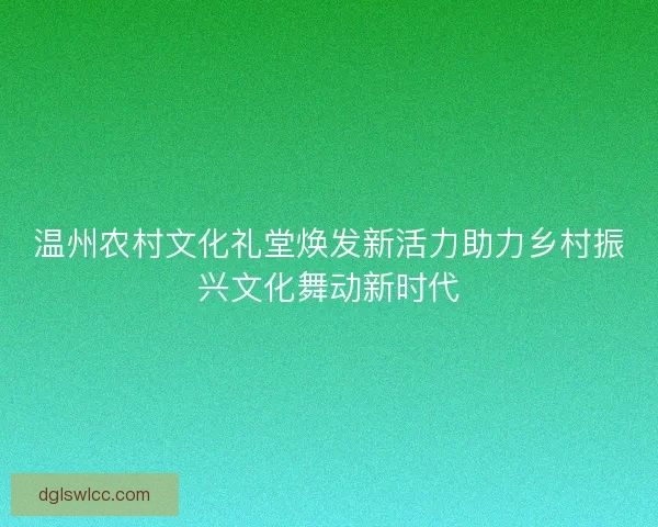 温州农村文化礼堂焕发新活力助力乡村振兴文化舞动新时代