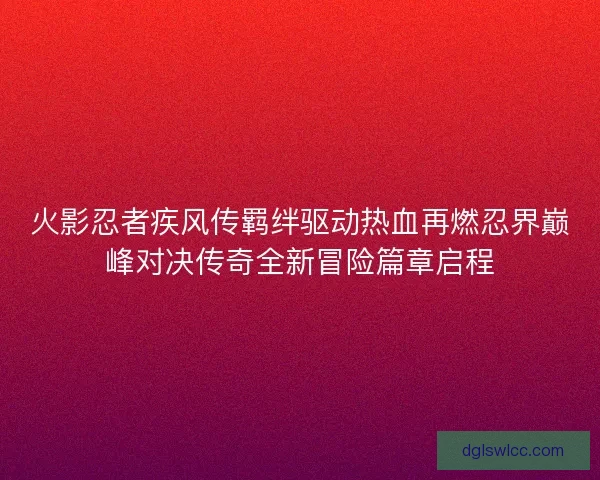 火影忍者疾风传羁绊驱动热血再燃忍界巅峰对决传奇全新冒险篇章启程