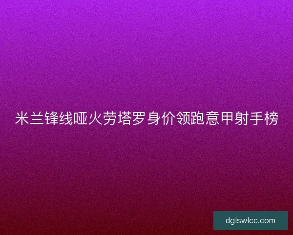 米兰锋线哑火劳塔罗身价领跑意甲射手榜