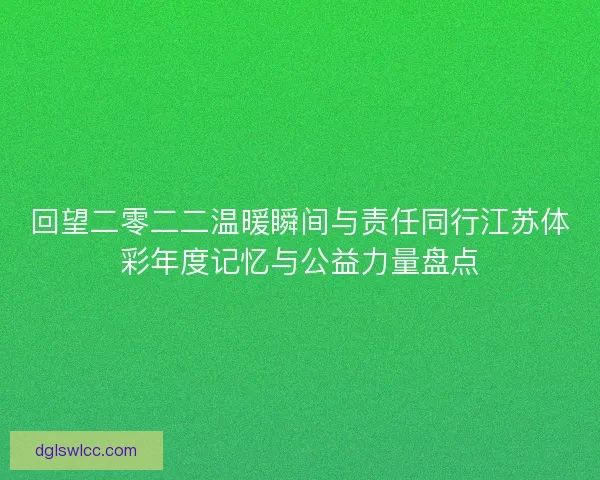 回望二零二二温暖瞬间与责任同行江苏体彩年度记忆与公益力量盘点