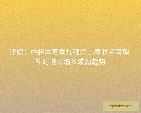 津媒：中超本赛季加强净比赛时间管理 补时进球增多成新趋势