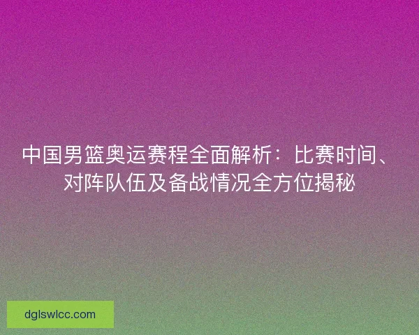 中国男篮奥运赛程全面解析：比赛时间、对阵队伍及备战情况全方位揭秘