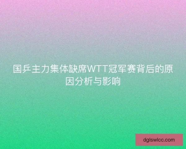 国乒主力集体缺席WTT冠军赛背后的原因分析与影响