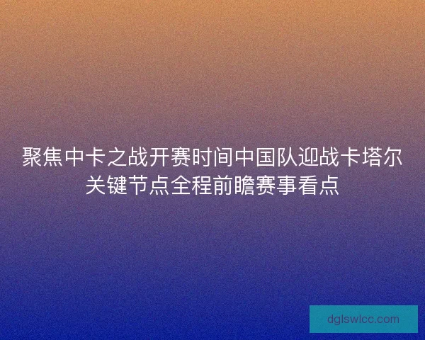 聚焦中卡之战开赛时间中国队迎战卡塔尔关键节点全程前瞻赛事看点