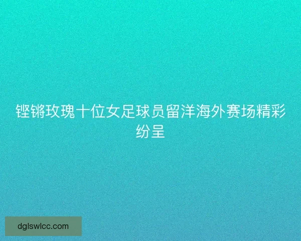 铿锵玫瑰十位女足球员留洋海外赛场精彩纷呈