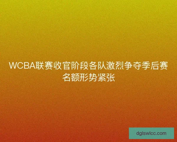 WCBA联赛收官阶段各队激烈争夺季后赛名额形势紧张