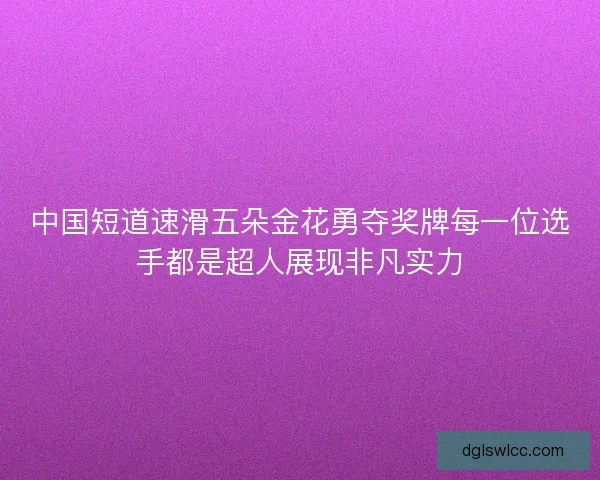 中国短道速滑五朵金花勇夺奖牌每一位选手都是超人展现非凡实力