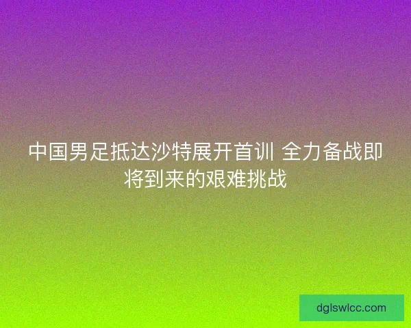 中国男足抵达沙特展开首训 全力备战即将到来的艰难挑战